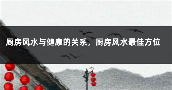 厨房风水与健康的关系，厨房风水最佳方位