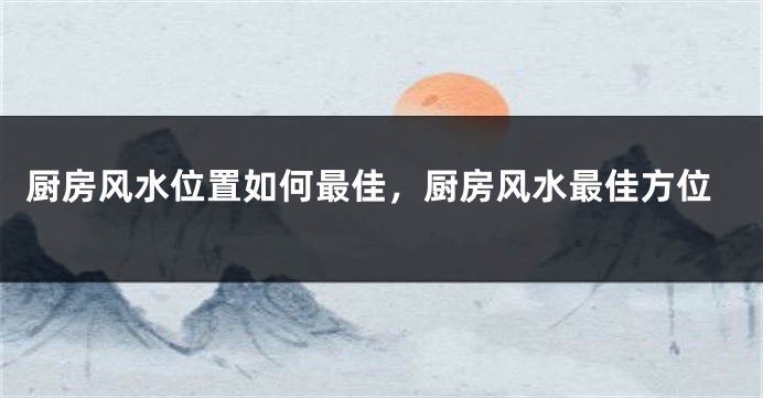 厨房风水位置如何最佳，厨房风水最佳方位