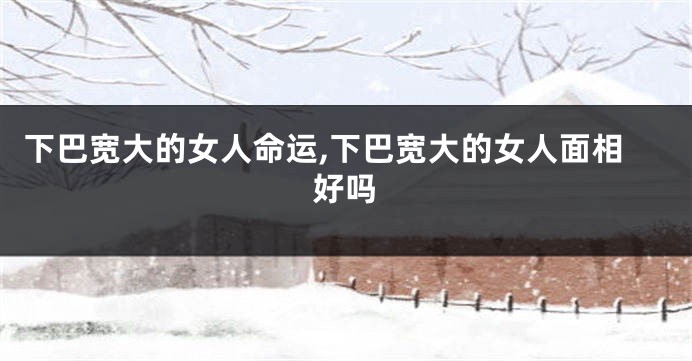 下巴宽大的女人命运,下巴宽大的女人面相好吗