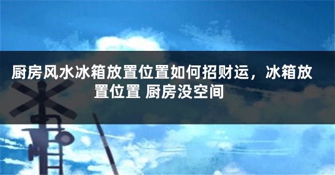 厨房风水冰箱放置位置如何招财运，冰箱放置位置 厨房没空间
