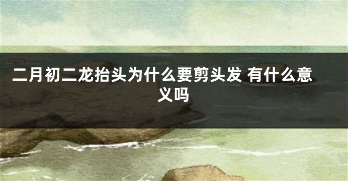二月初二龙抬头为什么要剪头发 有什么意义吗