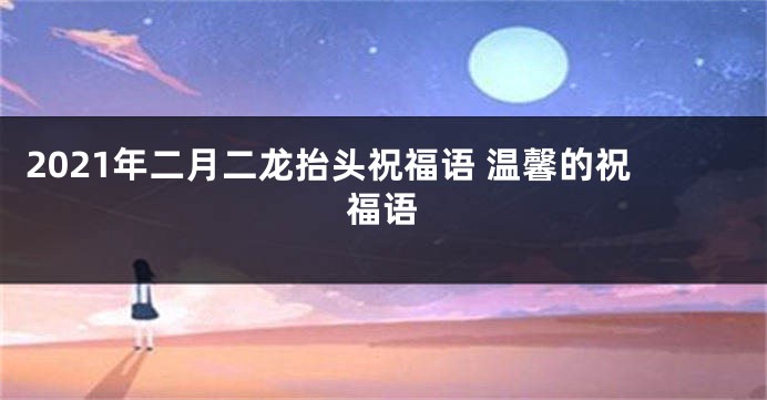 2021年二月二龙抬头祝福语 温馨的祝福语