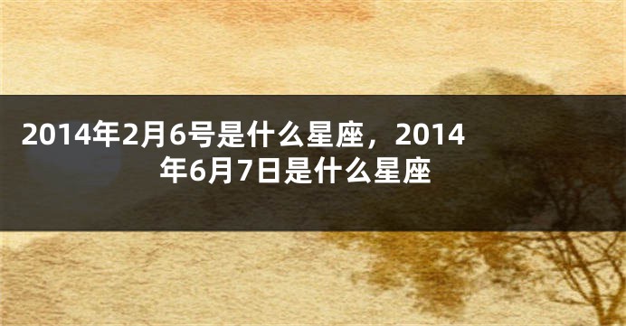 2014年2月6号是什么星座，2014年6月7日是什么星座