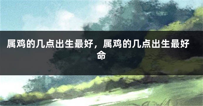 属鸡的几点出生最好，属鸡的几点出生最好命