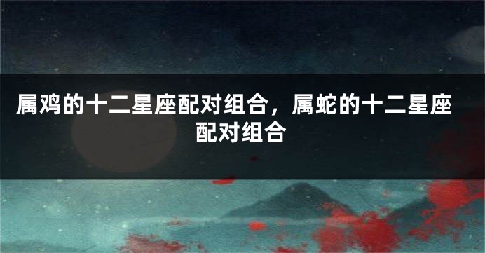 属鸡的十二星座配对组合，属蛇的十二星座配对组合