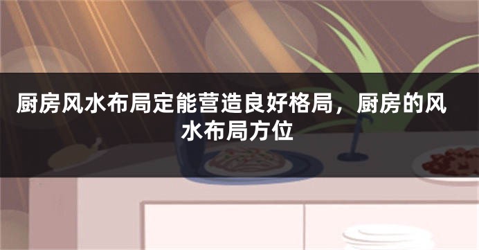 厨房风水布局定能营造良好格局，厨房的风水布局方位