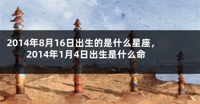 2014年8月16日出生的是什么星座，2014年1月4日出生是什么命
