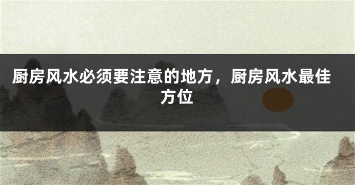 厨房风水必须要注意的地方，厨房风水最佳方位
