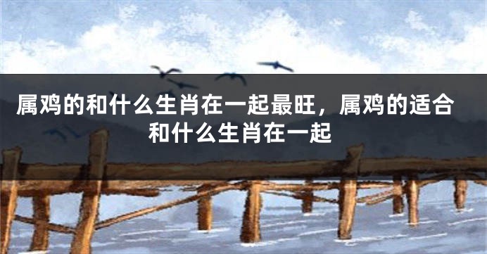 属鸡的和什么生肖在一起最旺，属鸡的适合和什么生肖在一起