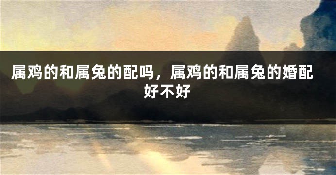 属鸡的和属兔的配吗，属鸡的和属兔的婚配好不好