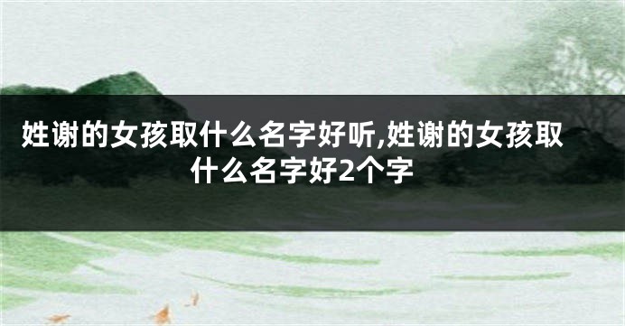 姓谢的女孩取什么名字好听,姓谢的女孩取什么名字好2个字