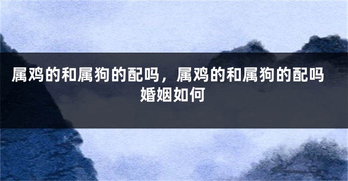 属鸡的和属狗的配吗，属鸡的和属狗的配吗婚姻如何
