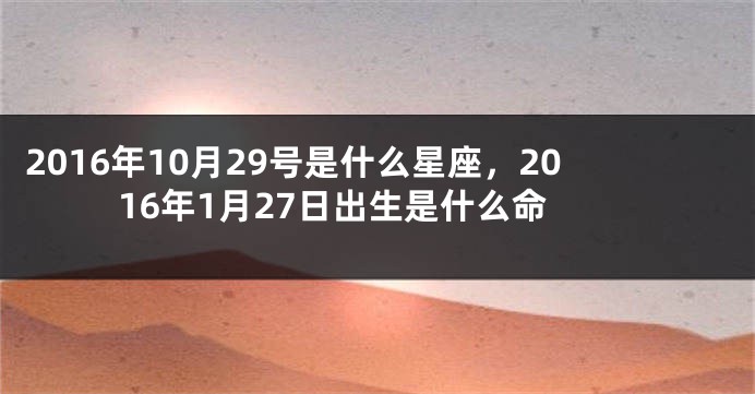 2016年10月29号是什么星座，2016年1月27日出生是什么命