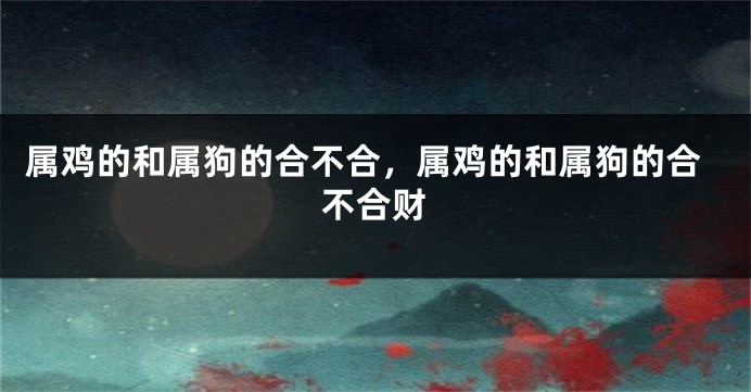 属鸡的和属狗的合不合，属鸡的和属狗的合不合财