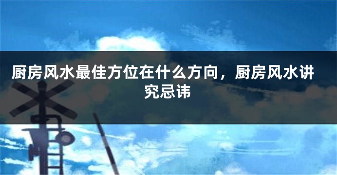 厨房风水最佳方位在什么方向，厨房风水讲究忌讳