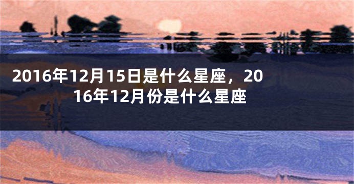 2016年12月15日是什么星座，2016年12月份是什么星座