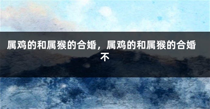 属鸡的和属猴的合婚，属鸡的和属猴的合婚不