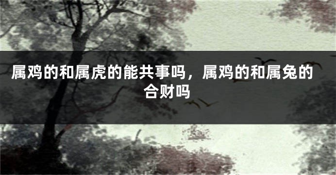 属鸡的和属虎的能共事吗，属鸡的和属兔的合财吗