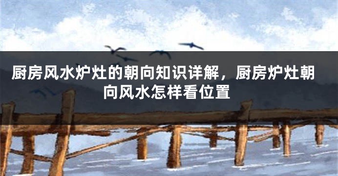 厨房风水炉灶的朝向知识详解，厨房炉灶朝向风水怎样看位置