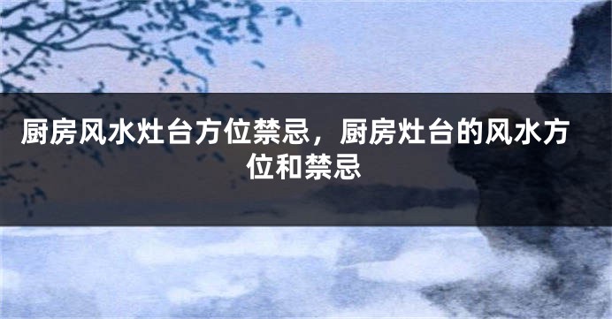厨房风水灶台方位禁忌，厨房灶台的风水方位和禁忌