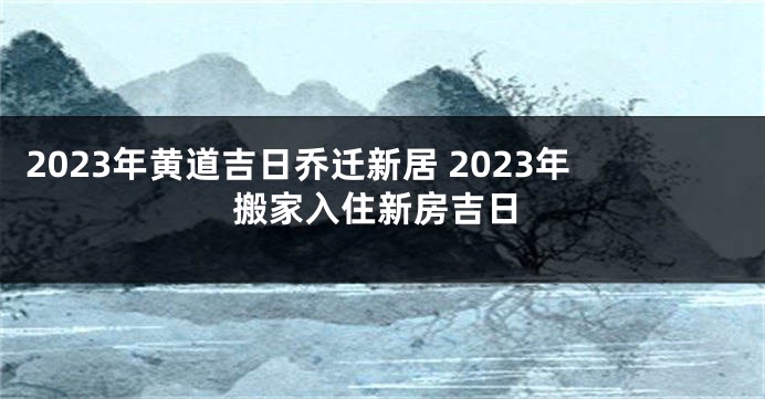 2023年黄道吉日乔迁新居 2023年搬家入住新房吉日