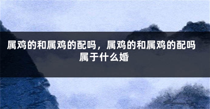属鸡的和属鸡的配吗，属鸡的和属鸡的配吗属于什么婚