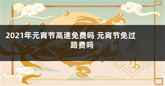 2021年元宵节高速免费吗 元宵节免过路费吗