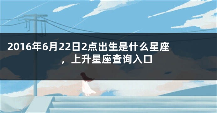 2016年6月22日2点出生是什么星座，上升星座查询入口