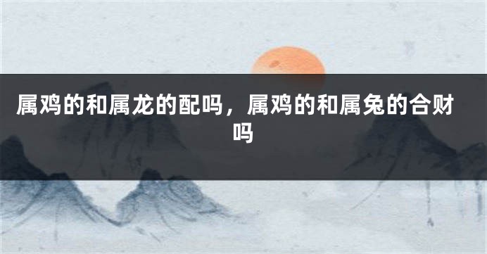 属鸡的和属龙的配吗，属鸡的和属兔的合财吗