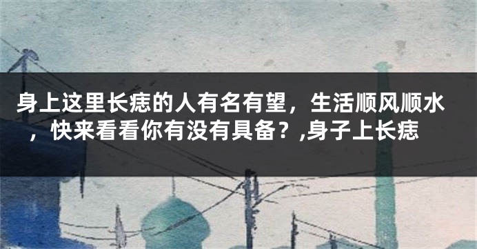 身上这里长痣的人有名有望，生活顺风顺水，快来看看你有没有具备？,身子上长痣