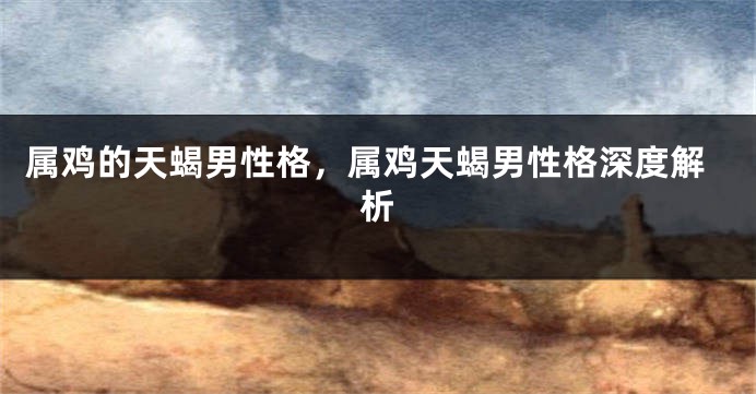 属鸡的天蝎男性格，属鸡天蝎男性格深度解析