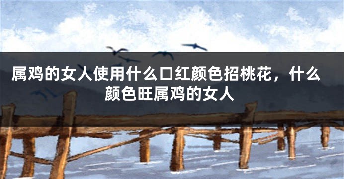 属鸡的女人使用什么口红颜色招桃花，什么颜色旺属鸡的女人