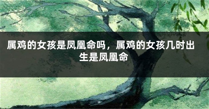 属鸡的女孩是凤凰命吗，属鸡的女孩几时出生是凤凰命