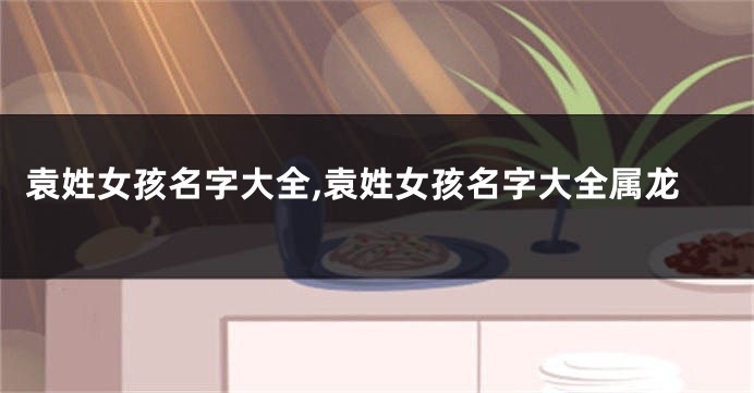 袁姓女孩名字大全,袁姓女孩名字大全属龙