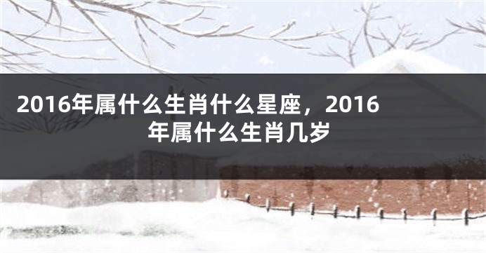 2016年属什么生肖什么星座，2016年属什么生肖几岁