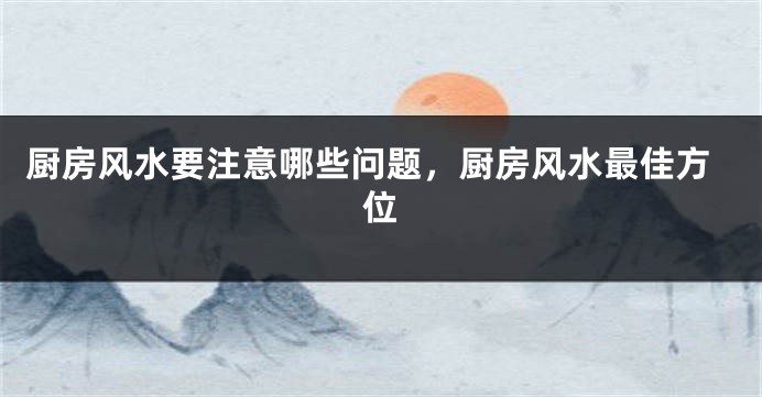 厨房风水要注意哪些问题，厨房风水最佳方位