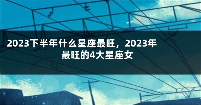 2023下半年什么星座最旺，2023年最旺的4大星座女