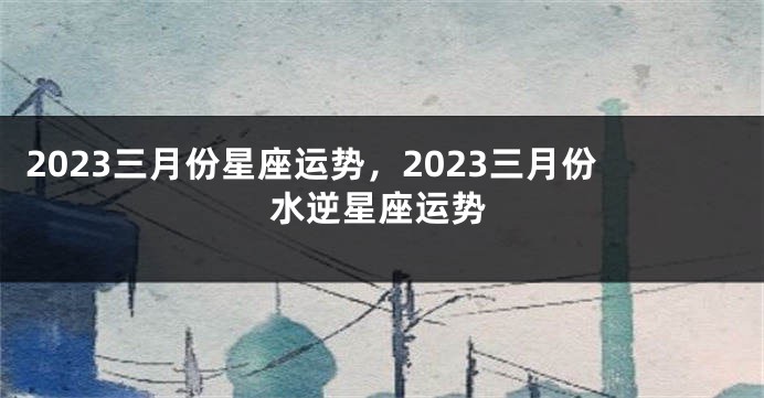 2023三月份星座运势，2023三月份水逆星座运势