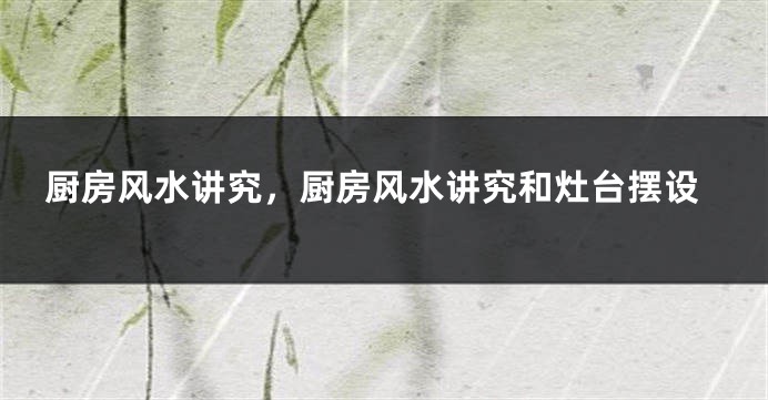 厨房风水讲究，厨房风水讲究和灶台摆设