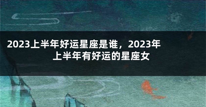 2023上半年好运星座是谁，2023年上半年有好运的星座女