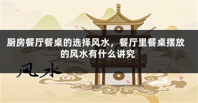 厨房餐厅餐桌的选择风水，餐厅里餐桌摆放的风水有什么讲究