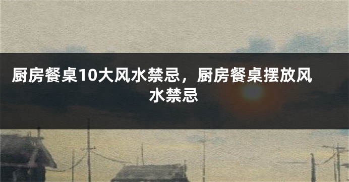 厨房餐桌10大风水禁忌，厨房餐桌摆放风水禁忌