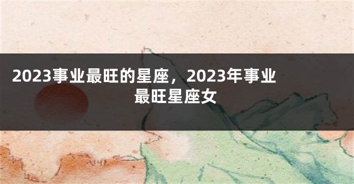 2023事业最旺的星座，2023年事业最旺星座女