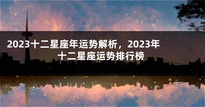 2023十二星座年运势解析，2023年十二星座运势排行榜