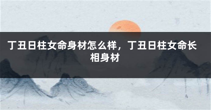 丁丑日柱女命身材怎么样，丁丑日柱女命长相身材
