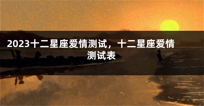 2023十二星座爱情测试，十二星座爱情测试表