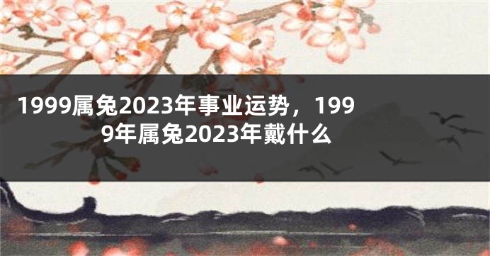 1999属兔2023年事业运势，1999年属兔2023年戴什么