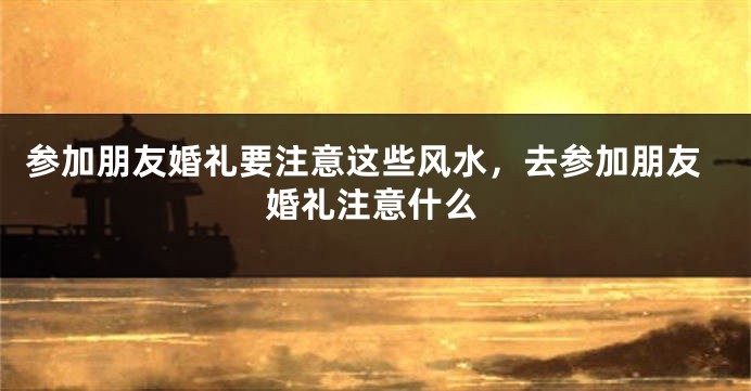 参加朋友婚礼要注意这些风水，去参加朋友婚礼注意什么