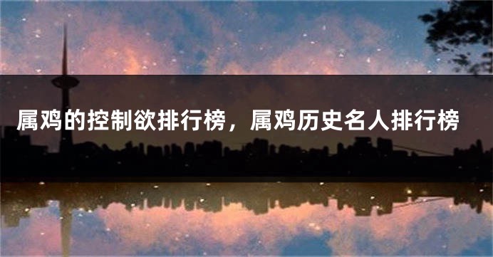 属鸡的控制欲排行榜,属鸡历史名人排行榜