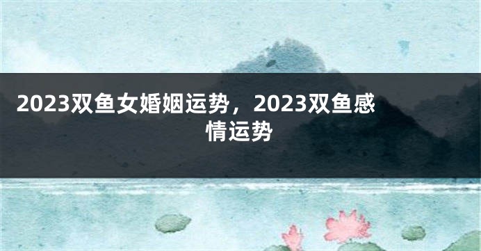 2023双鱼女婚姻运势，2023双鱼感情运势